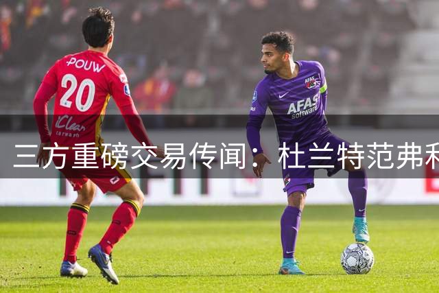 三方重磅交易传闻：杜兰特范弗利特互换哈登阿伦