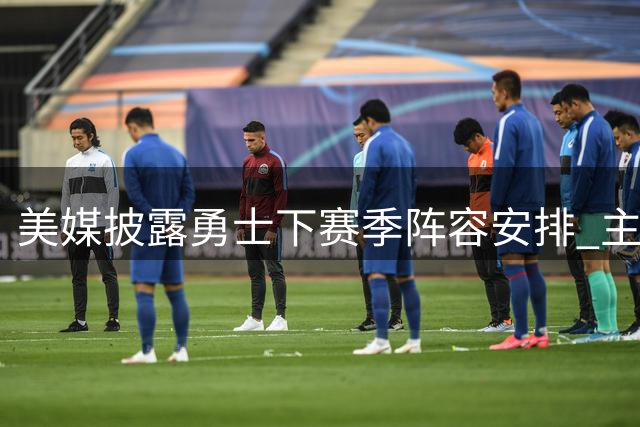 美媒披露勇士下赛季阵容安排 主力替补名单揭秘